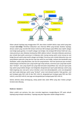 Dalam sebuah topologi yang menggunakan STP, akan diatur terlebih dahulu siapa switch yang akan
menjadi root bridge. Pemilihan didasarkan atas informasi BPDU yang beredar disekitar topologi,
dimana switch yang memiliki BID terkecil (informasi BID terdapat pada BPDU) akan dipilih sebagai
root bridge (pada gambar, S1 terpilih sebagai root bridge). Jika terdapat BID terkecil lebih dari satu,
maka penentuan akan dilakukan berdasarkan MAC address terkecil. Kemudian dilakukan penentuan
jalur terbaik (best path), penentuan ini dilakukan oleh masing-masing switch untuk menuju ke root
bridge (kecuali switch yang terpilih sebagai root bridge). Penentuan jalur terbaik didasarkan atas cost
yang dibebani pada jalur yang ada dari tiap-tiap switch ke root bridge, meliputi pita bandwidth yang
disediakan, waktu yang dibutuhkan, dan lain-lain yang berkaitan. Hasil dari penentuan jalur tersebut
adalah dengan membiarkan jalur yang terpilih agar tetap terbuka, sementara jalur yang tidak terpilih
akan “di-block”. Jalur yang terpilih dan yang tidak kemudian dispesifikkan atas root port (port pada
tiap switch yang terdekat dengan root bridge)dan designated port (port pada beberapa switch yang
tidak tergolong atas root ports namun diizinkan untuk mem-forwardpacket), serta non-designated
port (port pada beberapa switch yang “di-block” untuk mem-forward packet). Pada gambar, root
port terdapat pada F0/1 milik S3 dan F0/1 milik S2, designated port terdapat pada F0/2 dan F0/1
milik S1, serta F0/2 milik S2, dan juga non-designated port terdapat pada F0/2 milik S3.

Selama aktivitas diatas berlangsung, setiap packet data selain BPDU yang akan melalui jaringan
tersebut akan dibuang.



Hands on : Session 1

Dalam praktik sesi pertama, kita akan mencoba bagaimana mengkonfigurasi STP pada sebuah
topologi yang terdapat redundancy. Topologi yang akan digunakan adalah sebagai berikut :
 