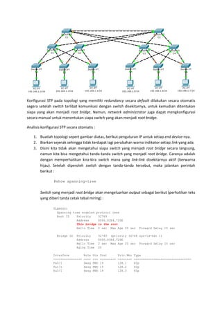 Konfigurasi STP pada topologi yang memiliki redundancy secara default dilakukan secara otomatis
segera setelah switch terlibat komunikasi dengan switch disekitarnya, untuk kemudian ditentukan
siapa yang akan menjadi root bridge. Namun, network administrator juga dapat mengkonfigurasi
secara manual untuk menentukan siapa switch yang akan menjadi root bridge.

Analisis konfigurasi STP secara otomatis :

    1. Buatlah topologi sepert gambar diatas, berikut pengaturan IP untuk setiap end device-nya.
    2. Biarkan sejenak sehingga tidak terdapat lagi perubahan warna indikator setiap link yang ada.
    3. Disini kita tidak akan mengetahui siapa switch yang menjadi root bridge secara langsung,
       namun kita bisa mengetahui tanda-tanda switch yang menjadi root bridge. Caranya adalah
       dengan memperhatikan kira-kira switch mana yang link-link disekitarnya aktif (berwarna
       hijau). Setelah diperoleh switch dengan tanda-tanda tersebut, maka jalankan perintah
       berikut :

                #show spanning-tree


        Switch yang menjadi root bridge akan mengeluarkan output sebagai berikut (perhatikan teks
        yang diberi tanda cetak tebal miring) :

                VLAN0001
                  Spanning tree enabled protocol ieee
                  Root ID    Priority    32769
                             Address     0000.0CE4.720E
                             This bridge is the root
                             Hello Time 2 sec Max Age 20 sec              Forward Delay 15 sec

                  Bridge ID   Priority       32769 (priority 32768 sys-id-ext 1)
                              Address        0000.0CE4.720E
                              Hello Time     2 sec Max Age 20 sec Forward Delay 15 sec
                              Aging Time     20

                Interface          Role   Sts   Cost        Prio.Nbr   Type
                ----------------   ----   ---   ---------   --------   --------------------------------
                Fa0/1              Desg   FWD   19          128.1      P2p
                Fa1/1              Desg   FWD   19          128.2      P2p
                Fa2/1              Desg   FWD   19          128.3      P2p
 
