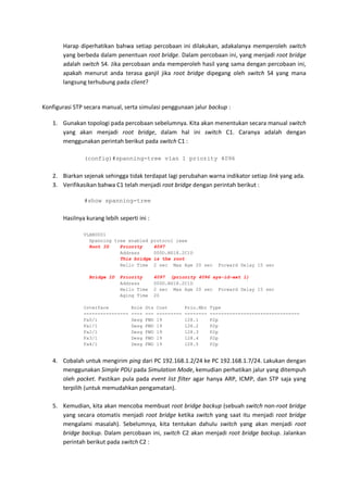 Harap diperhatikan bahwa setiap percobaan ini dilakukan, adakalanya memperoleh switch
       yang berbeda dalam penentuan root bridge. Dalam percobaan ini, yang menjadi root bridge
       adalah switch S4. Jika percobaan anda memperoleh hasil yang sama dengan percobaan ini,
       apakah menurut anda terasa ganjil jika root bridge dipegang oleh switch S4 yang mana
       langsung terhubung pada client?


Konfigurasi STP secara manual, serta simulasi penggunaan jalur backup :

   1. Gunakan topologi pada percobaan sebelumnya. Kita akan menentukan secara manual switch
      yang akan menjadi root bridge, dalam hal ini switch C1. Caranya adalah dengan
      menggunakan perintah berikut pada switch C1 :

               (config)#spanning-tree vlan 1 priority 4096


   2. Biarkan sejenak sehingga tidak terdapat lagi perubahan warna indikator setiap link yang ada.
   3. Verifikasikan bahwa C1 telah menjadi root bridge dengan perintah berikut :

               #show spanning-tree


       Hasilnya kurang lebih seperti ini :

               VLAN0001
                 Spanning tree enabled protocol ieee
                 Root ID    Priority    4097
                            Address     000D.BD18.2C1D
                            This bridge is the root
                            Hello Time 2 sec Max Age 20 sec              Forward Delay 15 sec

                 Bridge ID    Priority       4097 (priority 4096 sys-id-ext 1)
                              Address        000D.BD18.2C1D
                              Hello Time     2 sec Max Age 20 sec Forward Delay 15 sec
                              Aging Time     20

               Interface          Role   Sts   Cost        Prio.Nbr   Type
               ----------------   ----   ---   ---------   --------   --------------------------------
               Fa0/1              Desg   FWD   19          128.1      P2p
               Fa1/1              Desg   FWD   19          128.2      P2p
               Fa2/1              Desg   FWD   19          128.3      P2p
               Fa3/1              Desg   FWD   19          128.4      P2p
               Fa4/1              Desg   FWD   19          128.5      P2p


   4. Cobalah untuk mengirim ping dari PC 192.168.1.2/24 ke PC 192.168.1.7/24. Lakukan dengan
      menggunakan Simple PDU pada Simulation Mode, kemudian perhatikan jalur yang ditempuh
      oleh packet. Pastikan pula pada event list filter agar hanya ARP, ICMP, dan STP saja yang
      terpilih (untuk memudahkan pengamatan).

   5. Kemudian, kita akan mencoba membuat root bridge backup (sebuah switch non-root bridge
      yang secara otomatis menjadi root bridge ketika switch yang saat itu menjadi root bridge
      mengalami masalah). Sebelumnya, kita tentukan dahulu switch yang akan menjadi root
      bridge backup. Dalam percobaan ini, switch C2 akan menjadi root bridge backup. Jalankan
      perintah berikut pada switch C2 :
 
