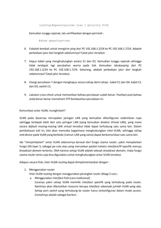 (config)#spanning-tree vlan 1 priority 8192


       Kemudian tunggu sejenak, lalu verifikasikan dengan perintah :

               #show spanning-tree


   6. Cobalah kembali untuk mengirim ping dari PC 192.168.1.2/24 ke PC 192.168.1.7/24. Adakah
      perbedaan jalur dari langkah sebelumnya? Catat jalur tersebut.

   7. Hapus kabel yang menghubungkan antara S1 dan D1. Kemudian tunggu sejenak sehingga
      tidak terdapat lagi perubahan warna pada link. Kemudian lakukanping dari PC
      192.168.1.2/24 ke PC 192.168.1.7/24. Sekarang, adakah perbedaan jalur dari langkah
      sebelumnya? Catat jalur tersebut.

   8. Ulangi percobaan 7 dengan menghapus secara tahap demi tahap : kabel C1 dan D4, kabel C1
      dan D3, switch C1.

   9. Lakukan cross-check untuk memastikan bahwa percobaan sudah benar. Pastikan pula bahwa
      anda benar-benar memahami STP berdasarkan percobaan ini.


Komunikasi antar VLAN, mungkinkah?

VLAN pada dasarnya merupakan jaringan LAN yang kemudian dikonfigurasi sedemikian rupa
sehingga terdapat lebih dari satu jaringan LAN (yang kemudian disebut Virtual LAN), yang mana
secara default masing-masing LAN virtual tersebut tidak dapat terhubung satu sama lain. Dalam
pembahasan kali ini, kita akan mencoba bagaimana menghubungkan inter-VLAN, sehingga setiap
end-device pada VLAN yang berbeda (namun LAN yang sama) dapat berkomunikasi satu sama lain.

Ide “menjembatani” antar VLAN sebenarnya berasal dari fungsi utama router, yakni menjalankan
fungsi OSI layer 3, sebagai pe-rute atau yang merutekan packet melalui interface/IP spesifik menuju
broadcast domain tertentu. Oleh karena setiap VLAN adalah sebuah broadcast domain, maka fungsi
utama router tentu saja bisa digunakan untuk menghubungkan antar VLAN tersebut.

Adapun secara fisik, inter-VLAN routing dapat diimplementasikan dengan :

   1. Menggunakan router
      Inter-VLAN routing dengan menggunakan perangkat router dibagi 2 cara :
       a. Menggunakan interface fisik (cara tradisional)
           Caranya yakni setiap VLAN memiliki interface spesifik yang terhubung pada router.
           Nantinya akan dibutuhkan resource berupa interface sebanyak jumlah VLAN yang ada.
           Setiap port switch yang terhubung ke router harus terkonfigurasi dalam mode access.
           Contohnya adalah sebagai berikut :
 