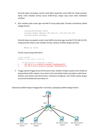 Perintah diatas merupakan contoh untuk fa0/1 yang diset untuk VLAN 10. Ulangi prosedur
       diatas untuk interface lainnya sesuai VLAN-id-nya. Jangan lupa untuk selalu melakukan
       verifikasi.

   4. Atur interface pada router agar memiliki IP sesuai pada tabel. Prosedur perintahnya adalah
      sebagai berikut :

               (config)#interface fa0/0
               (config-if)#ip address 192.168.10.1 255.255.255.128
               (config-if)#no shutdown


       Perintah diatas merupakan contoh untuk fa0/0 untuk diset agar memiliki IP 192.168.10.1/25.
       Ulangi prosedur diatas untuk interface lainnya. Lakukan verifikasi dengan perintah :

               #show ip route


       Contoh output yang sudah benar :

       <output omited>
       Gateway of last resort is not set

            192.168.10.0/25 is subnetted, 2 subnets
       C       192.168.10.0 is directly connected, FastEthernet0/0
       C       192.168.10.128 is directly connected, FastEthernet1/0


   5. Tunggu sejenak hingga semua link berwarna hijau. Cobalah mengirim packet antar enddevice
      yang berbeda VLAN. Lakukan cross-check untuk memastikan bahwa percobaan sudah benar.
      Pastikan pula bahwa anda benar-benar memahami konfigurasi inter-VLAN routing dengan
      cara pertama berdasarkan percobaan ini.



Selanjutnya adalah dengan menggunakan cara kedua, topologinya adalah sebagai berikut :
 