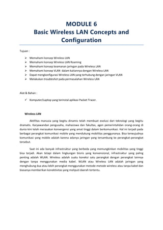 MODULE 6
              Basic Wireless LAN Concepts and
                       Configuration
Tujuan :

          Memahami konsep Wireless LAN
          Memahami konsep Wireless LAN Roaming
          Memahami konsep keamanan jaringan pada Wireless LAN
          Memahami konsep VLAN dalam kaitannya dengan Wireless LAN
          Dapat mengkonfigurasi Wireless LAN yang terhubung dengan jaringan VLAN
          Melakukan troubleshot pada permasalahan Wireless LAN



Alat & Bahan :

     Komputer/Laptop yang terinstal aplikasi Packet Tracer.



    Wireless LAN

        Aktifitas manusia yang begitu dinamis telah membuat evolusi dari teknologi yang begitu
dramatis. Karyawandan pengusaha, mahasiswa dan fakultas, agen pemerintahdan orang-orang di
dunia kini telah merasakan konvergensi yang amat tinggi dalam berkomunikasi. Hal ini terjadi pada
berbagai perangkat komunikasi mobile yang mendukung mobilitas penggunanya. Bisa terwujudnya
komunikasi yang mobile adalah karena adanya jaringan yang tersambung ke perangkat-perangkat
tersebut.

        Saat ini ada banyak infrastruktur yang berbeda yang memungkinkan mobilitas yang tinggi
bisa terjadi. Akan tetapi dalam lingkungan bisnis yang konvensional, infrastruktur yang paling
penting adalah WLAN. Wireless adalah suatu koneksi satu perangkat dengan perangkat lainnya
dengan tanpa menggunakan media kabel. WLAN atau Wireless LAN adalah jaringan yang
menghubung dua atau lebih perangkat menggunakan metode-metode wireless atau tanpa kabel dan
biasanya memberikan konektivitas yang meliputi daerah tertentu.
 