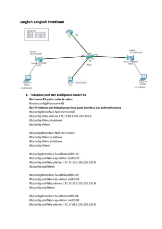 Langkah-Langkah Praktikum




   1. Hidupkan port dan konfigurasi Router R1
     Beri nama R1 pada router tersebut
     Router(config)#hostname R1
     Beri IP Address dan hidupkan portnya pada interface dan subinterfacenya
     R1(config)#interface fastEthernet 0/0
     R1(config-if)#ip address 172.17.50.1 255.255.255.0
     R1(config-if)#no shutdown
     R1(config-if)#exit

     R1(config)#interface fastEthernet 0/1
     R1(config-if)#no ip address
     R1(config-if)#no shutdown
     R1(config-if)#exit

     R1(config)#interface FastEthernet0/1.10
     R1(config-subif)#encapsulation dot1Q 10
     R1(config-subif)#ip address 172.17.10.1 255.255.255.0
     R1(config-subif)#exit

     R1(config)#interface FastEthernet0/1.20
     R1(config-subif)#encapsulation dot1Q 20
     R1(config-subif)#ip address 172.17.20.1 255.255.255.0
     R1(config-subif)#exit

     R1(config)#interface FastEthernet0/1.88
     R1(config-subif)#encapsulation dot1Q 88
     R1(config-subif)#ip address 172.17.88.1 255.255.255.0
 