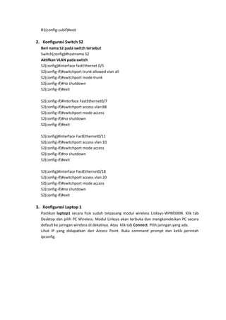 R1(config-subif)#exit

2. Konfigurasi Switch S2
  Beri nama S2 pada switch tersebut
  Switch(config)#hostname S2
  Aktifkan VLAN pada switch
  S2(config)#interface fastEthernet 0/5
  S2(config-if)#switchport trunk allowed vlan all
  S2(config-if)#switchport mode trunk
  S2(config-if)#no shutdown
  S2(config-if)#exit

  S2(config-if)#interface FastEthernet0/7
  S2(config-if)#switchport access vlan 88
  S2(config-if)#switchport mode access
  S2(config-if)#no shutdown
  S2(config-if)#exit

  S2(config)#interface FastEthernet0/11
  S2(config-if)#switchport access vlan 10
  S2(config-if)#switchport mode access
  S2(config-if)#no shutdown
  S2(config-if)#exit

  S2(config)#interface FastEthernet0/18
  S2(config-if)#switchport access vlan 20
  S2(config-if)#switchport mode access
  S2(config-if)#no shutdown
  S2(config-if)#exit

3. Konfigurasi Laptop 1
  Pastikan laptop1 secara fisik sudah terpasang modul wireless Linksys-WPM300N. Klik tab
  Desktop dan pilih PC Wireless. Modul Linksys akan terbuka dan mengkoneksikan PC secara
  default ke jaringan wireless di dekatnya. Atau klik tab Connect. Pilih jaringan yang ada.
  Lihat IP yang didapatkan dari Access Point. Buka command prompt dan ketik perintah
  ipconfig.
 