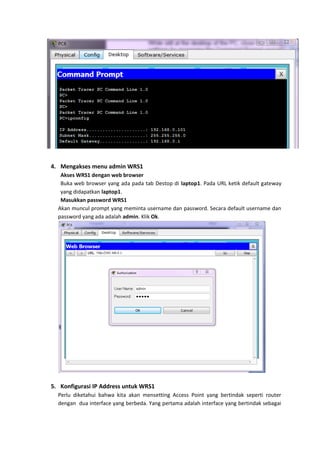 4. Mengakses menu admin WRS1
   Akses WRS1 dengan web browser
   Buka web browser yang ada pada tab Destop di laptop1. Pada URL ketik default gateway
   yang didapatkan laptop1.
   Masukkan password WRS1
  Akan muncul prompt yang meminta username dan password. Secara default username dan
  password yang ada adalah admin. Klik Ok.




5. Konfigurasi IP Address untuk WRS1
  Perlu diketahui bahwa kita akan mensetting Access Point yang bertindak seperti router
  dengan dua interface yang berbeda. Yang pertama adalah interface yang bertindak sebagai
 