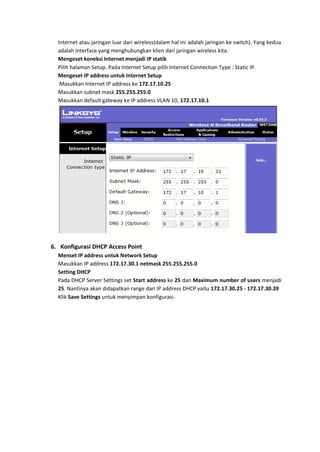 Internet atau jaringan luar dari wireless(dalam hal ini adalah jaringan ke switch). Yang kedua
  adalah interface yang menghubungkan klien dari jaringan wireless kita.
  Mengeset koneksi Internet menjadi IP statik
  Pilih halaman Setup. Pada Internet Setup pilih Internet Connection Type : Static IP.
  Mengeset IP address untuk Internet Setup
   Masukkan Internet IP address ke 172.17.10.25
  Masukkan subnet mask 255.255.255.0
  Masukkan default gateway ke IP address VLAN 10, 172.17.10.1




6. Konfigurasi DHCP Access Point
  Menset IP address untuk Network Setup
  Masukkan IP address 172.17.30.1 netmask 255.255.255.0
  Setting DHCP
  Pada DHCP Server Settings set Start address ke 25 dan Maximum number of users menjadi
  25. Nantinya akan didapatkan range dari IP address DHCP yaitu 172.17.30.25 - 172.17.30.39
  Klik Save Settings untuk menyimpan konfigurasi.
 