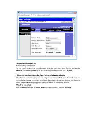 Simpan perubahan yang ada
  Koneksi ulang wirelessnya
  Karena sudah bergantinya nama jaringan yang ada maka diperlukan koneksi ulang pada
  laptop1. Pada Desktop buka lagi PC Wireless dan pilih tab Connect. Pilih “sisjar01”.

8. Mengatur dan Mengamankan Web Setup pada Wireless Router
  Oleh karena username dan password yang terset secara default yaitu “admin”, maka ini
  menimbulkan lubang keamanan yang besar. Sistem Web Setup bisa diakses dan dikontrol
  orang yang tidak bertanggung jawab. Setingan default ini semestinya dirubah.
  Masuk ke web setup
  Pilih tab Administration, di Router Access ganti passwordnya menjadi “sisjar01”.
 