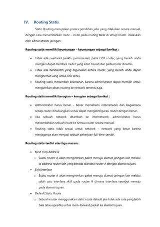 IV.       Routing Statis
          Static Routing merupakan proses pemilihan jalur yang dilakukan secara manual,
dengan cara menambahkan route – route pada routing table di setiap router. Dilakukan

oleh administrator jaringan.

Routing statis memiliki keuntungan – keuntungan sebagai berikut :

         Tidak ada overhead (waktu pemrosesan) pada CPU router, yang berarti anda
          mungkin dapat membeli router yang lebih murah dari pada router dinamis.

         Tidak ada bandwidth yang digunakan antara router, yang berarti anda dapat

          menghemat uang untuk link WAN.

         Routing statis menambah keamanan, karena administrator dapat memilih untuk
          mengizinkan akses routing ke network tertentu saja.

Routing statis memiliki kerugian – kerugian sebagai berikut :

         Administrator harus benar – benar memahami internetwork dan bagaimana
          setiap router dihubungkan untuk dapat mengkonfigurasi router dengan benar.

         Jika   sebuah    network   ditambah    ke   internetwork,   administrator   harus

          menambahkan sebuah route ke semua router secara manual.

         Routing statis tidak sesuai untuk network – network yang besar karena
          menjaganya akan menjadi sebuah pekerjaan full-time sendiri.

Routing statis terdiri atas tiga macam:

         Next Hop Address

          o   Suatu router A akan mengirimkan paket menuju alamat jaringan lain melalui
              ip address router lain yang berada diantara router A dengan alamat tujuan.

         Exit Interface

          o   Suatu router A akan mengirimkan paket menuju alamat jaringan lain melalui
              salah satu interface aktif pada router A dimana interface tersebut menuju

              pada alamat tujuan.

         Default Static Route
          o   Sebuah router menggunakan static route default jika tidak ada rute yang lebih
              baik (atau spesifik) untuk mem-forward packet ke alamat tujuan.
 