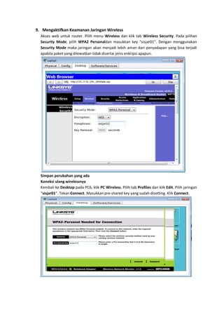 9. Mengaktifkan Keamanan Jaringan Wireless
  Akses web untuk router. Pilih menu Wireless dan klik tab Wireless Security. Pada pilihan
  Security Mode, pilih WPA2 Personaldan masukkan key “sisjar01”. Dengan menggunakan
  Security Mode maka jaringan akan menjadi lebih aman dari penyadapan yang bisa terjadi
  apabila paket yang dilewatkan tidak disertai jenis enkripsi apapun.




  Simpan perubahan yang ada
  Koneksi ulang wirelessnya
  Kembali ke Desktop pada PC6, klik PC Wireless. Pilih tab Profiles dan klik Edit. Pilih jaringan
  “sisjar01”. Tekan Connect. Masukkan pre-shared key yang sudah disetting. Klik Connect.
 