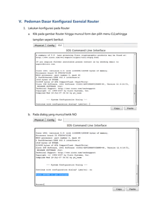 V. Pedoman Dasar Konfigurasi Esensial Router
  1. Lakukan konfigurasi pada Router
     a. Klik pada gambar Router hingga muncul form dan pilih menu CLI,sehingga

        tampilan seperti berikut:




     b. Pada dialog yang muncul ketik NO
 