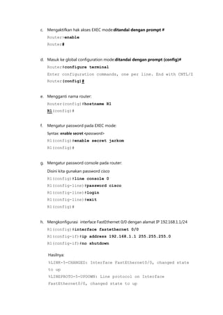 c. Mengaktifkan hak akses EXEC mode:ditandai dengan prompt #
     Router>enable
     Router#


d. Masuk ke global configuration mode:ditandai dengan prompt (config)#
     Router#configure terminal
     Enter configuration commands, one per line. End with CNTL/Z
     Router(config)#


e. Mengganti nama router:
     Router(config)#hostname R1
     R1(config)#


f.   Mengatur password pada EXEC mode:
     Syntax: enable secret <password>
     R1(config)#enable secret jarkom
     R1(config)#


g. Mengatur password console pada router:

     Disini kita gunakan password cisco
     R1(config)#line console 0
     R1(config-line)#password cisco
     R1(config-line)#login
     R1(config-line)#exit
     R1(config)#


h. Mengkonfigurasi interface FastEthernet 0/0 dengan alamat IP 192.168.1.1/24
     R1(config)#interface fastethernet 0/0
     R1(config-if)#ip address 192.168.1.1 255.255.255.0
     R1(config-if)#no shutdown

     Hasilnya:
     %LINK-5-CHANGED: Interface FastEthernet0/0, changed state
     to up
     %LINEPROTO-5-UPDOWN: Line protocol on Interface
     FastEthernet0/0, changed state to up
 