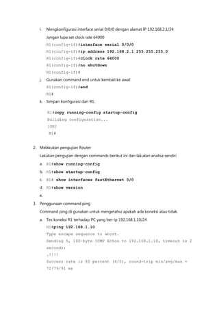 i.   Mengkonfigurasi interface serial 0/0/0 dengan alamat IP 192.168.2.1/24

        Jangan lupa set clock rate 64000
        R1(config-if)#interface serial 0/0/0
        R1(config-if)#ip address 192.168.2.1 255.255.255.0
        R1(config-if)#clock rate 64000
        R1(config-if)#no shutdown
        R1(config-if)#
   j.   Gunakan command end untuk kembali ke awal:
        R1(config-if)#end
        R1#
   k. Simpan konfigurasi dari R1:

        R1#copy running-config startup-config
        Building configuration...
        [OK]
         R1#


2. Melakukan pengujian Router

   Lakukan pengujian dengan commands berikut ini dan lakukan analisa sendiri

   a. R1#show running-config
   b. R1#show startup-config
   c. R1# show interfaces fastEthernet 0/0
   d. R1#show version
   e.

3. Penggunaan command ping
   Command ping di gunakan untuk mengetahui apakah ada koneksi atau tidak.

   a. Tes koneksi R1 terhadap PC yang ber-ip 192.168.1.10/24
        R1#ping 192.168.1.10
        Type escape sequence to abort.
        Sending 5, 100-byte ICMP Echos to 192.168.1.10, timeout is 2
        seconds:
        .!!!!
        Success rate is 80 percent (4/5), round-trip min/avg/max =
        72/79/91 ms
 