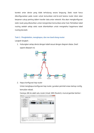 koneksi antar device yang tidak terhubung secara langsung. Static route harus

dikonfigurasikan pada router untuk komunikasi end-to-end karena router disini akan
berperan cukup penting dalam transfer data antar network. Kita akan mengkonfigurasi

static route yang dibutuhkan untuk mengizinkan komunikasi antar host. Perhatikan tabel

routing setelah setiap static route ditambahkan untuk mengetahui bagaimana tabel

routing berubah.



Task 1 : Pengkabelan, menghapus, dan me-load ulang router
Langkah-langkah :

  1. Hubungkan setiap device dengan kabel sesuai dengan diagram diatas. (hasil

      seperti dibawah ini)




  2. Hapus konfigurasi tiap router

      Untuk menghapus konfigurasi tiap router, gunakan perintah erase startup-config,

      kemudian reload.
      Caranya, klik ke salah satu router (misal, 1841 Router1), muncul gambar berikut :
 