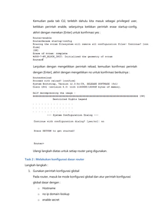 Kemudian pada tab CLI, terlebih dahulu kita masuk sebagai privileged user,

      ketikkan perintah enable, selanjutnya ketikkan perintah erase startup-config,
      akhiri dengan menekan [Enter] untuk konfirmasi yes :




      Lanjutkan dengan mengetikkan perintah reload, kemudian konfirmasi perintah

      dengan [Enter], akhiri dengan mengetikkan no untuk konfirmasi berikutnya :




      . . . . . . . . . . . . . .
      . . . . . . . . . . . . . .
      . . . . . . . . . . . . . .




      Ulangi langkah diatas untuk setiap router yang digunakan.

Task 2 : Melakukan konfigurasi dasar router

Langkah-langkah :

  1. Gunakan perintah konfigurasi global

      Pada router, masuk ke mode konfigurasi global dan atur perintah konfigurasi
      global dasar dengan :

         o   Hostname
         o   no ip domain-lookup

         o   enable secret
 