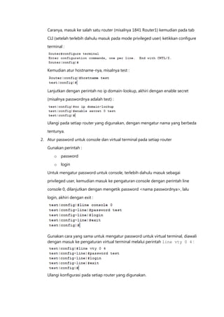 Caranya, masuk ke salah satu router (misalnya 1841 Router1) kemudian pada tab

   CLI (setelah terlebih dahulu masuk pada mode privileged user) ketikkan configure
   terminal :




   Kemudian atur hostname-nya, misalnya test :



   Lanjutkan dengan perintah no ip domain-lookup, akhiri dengan enable secret

   (misalnya passwordnya adalah test) :




   Ulangi pada setiap router yang digunakan, dengan mengatur nama yang berbeda

   tentunya.

2. Atur password untuk console dan virtual terminal pada setiap router
   Gunakan perintah :

       o   password

       o   login

   Untuk mengatur password untuk console, terlebih dahulu masuk sebagai
   privileged user, kemudian masuk ke pengaturan console dengan perintah line

   console 0, dilanjutkan dengan mengetik password <nama passwordnya>, lalu

   login, akhiri dengan exit :




   Gunakan cara yang sama untuk mengatur password untuk virtual terminal, diawali
   dengan masuk ke pengaturan virtual terminal melalui perintah line vty 0 4 :




   Ulangi konfigurasi pada setiap router yang digunakan.
 
