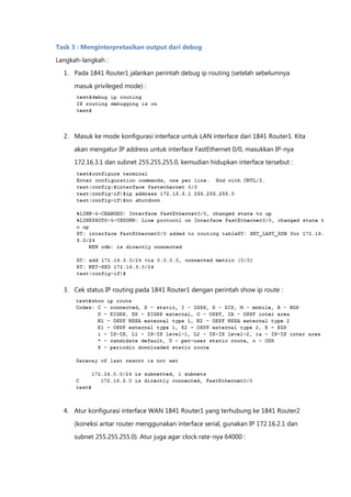Task 3 : Menginterpretasikan output dari debug

Langkah-langkah :
  1. Pada 1841 Router1 jalankan perintah debug ip routing (setelah sebelumnya

      masuk privileged mode) :




  2. Masuk ke mode konfigurasi interface untuk LAN interface dari 1841 Router1. Kita

      akan mengatur IP address untuk interface FastEthernet 0/0, masukkan IP-nya
      172.16.3.1 dan subnet 255.255.255.0, kemudian hidupkan interface tersebut :




  3. Cek status IP routing pada 1841 Router1 dengan perintah show ip route :




  4. Atur konfigurasi interface WAN 1841 Router1 yang terhubung ke 1841 Router2

      (koneksi antar router menggunakan interface serial, gunakan IP 172.16.2.1 dan
      subnet 255.255.255.0). Atur juga agar clock rate-nya 64000 :
 