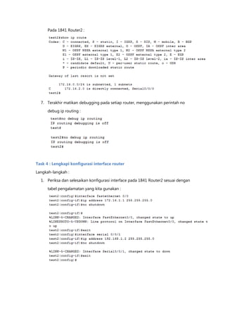 Pada 1841 Router2 :




  7. Terakhir matikan debugging pada setiap router, menggunakan perintah no

      debug ip routing :




Task 4 : Lengkapi konfigurasi interface router

Langkah-langkah :
  1. Periksa dan selesaikan konfigurasi interface pada 1841 Router2 sesuai dengan

      tabel pengalamatan yang kita gunakan :
 