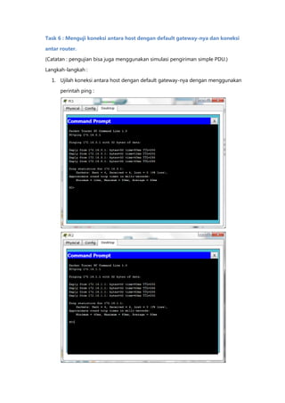 Task 6 : Menguji koneksi antara host dengan default gateway-nya dan koneksi

antar router.
(Catatan : pengujian bisa juga menggunakan simulasi pengiriman simple PDU.)

Langkah-langkah :

  1. Ujilah koneksi antara host dengan default gateway-nya dengan menggunakan

      perintah ping :
 