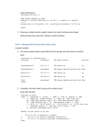 Pada 1841Router3 :




  3. Sekarang, cobalah analisis, apakah setiap host sudah terhubung dan dapat

      berkomunikasi satu sama lain? Jelaskan analisis tersebut!



Task 7 : Memperoleh informasi dari setiap router.
Langkah-langkah :

  1. Cek status setiap interface pada 1841 Router2 dengan perintah show ip interface

      brief :




  2. Tampilkan informasi tabel routing untuk setiap router :

      Pada 1841 Router1 :
 