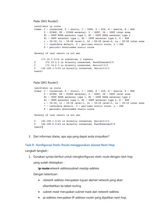 Pada 1841 Router2 :




      Pada 1841 Router3 :




  3. Dari informasi diatas, apa saja yang dapat anda simpulkan?

Task 8 : Konfigurasi Static Route menggunakan alamat Next-Hop
Langkah-langkah :

  1. Gunakan syntax berikut untuk mengkonfigurasi static route dengan next-hop

      yang sudah ditetapkan :

         ip routenetwork-addresssubnet-maskip-address
      Dengan ketentuan :

            network-address merupakan tujuan alamat network yang akan

             ditambahkan ke tabel routing

            subnet-mask merupakan subnet mask dari network-address
            ip-address merupakan IP address router yang dijadikan next-hop.
 