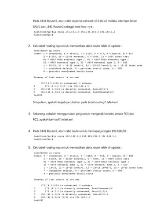 Pada 1841 Router3, atur static route ke network 172.16.1.0 melalui interface Serial

   0/0/1 dari 1841 Router2 sebagai next-hop-nya :




2. Cek tabel routing-nya untuk memastikan static route telah di-update :




   Simpulkan, apakah terjadi perubahan pada tabel routing? Jelaskan!



3. Sekarang, cobalah menggunakan ping untuk mengecek koneksi antara PC3 dan
   PC2, apakah berhasil? Jelaskan!



4. Pada 1841 Router2, atur static route untuk mencapai jaringan 192.168.2.0 :




5. Cek tabel routing-nya untuk memastikan static route telah di-update :
 