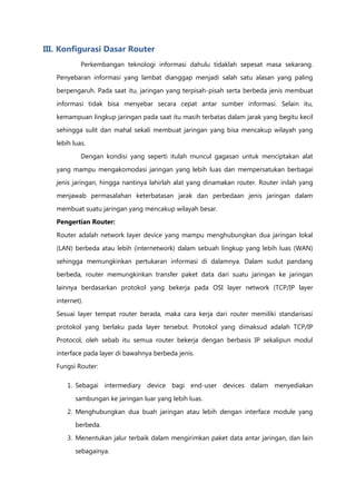 III. Konfigurasi Dasar Router
            Perkembangan teknologi informasi dahulu tidaklah sepesat masa sekarang.
   Penyebaran informasi yang lambat dianggap menjadi salah satu alasan yang paling

   berpengaruh. Pada saat itu, jaringan yang terpisah-pisah serta berbeda jenis membuat

   informasi tidak bisa menyebar secara cepat antar sumber informasi. Selain itu,

   kemampuan lingkup jaringan pada saat itu masih terbatas dalam jarak yang begitu kecil
   sehingga sulit dan mahal sekali membuat jaringan yang bisa mencakup wilayah yang

   lebih luas.

            Dengan kondisi yang seperti itulah muncul gagasan untuk menciptakan alat

   yang mampu mengakomodasi jaringan yang lebih luas dan mempersatukan berbagai
   jenis jaringan, hingga nantinya lahirlah alat yang dinamakan router. Router inilah yang

   menjawab permasalahan keterbatasan jarak dan perbedaan jenis jaringan dalam

   membuat suatu jaringan yang mencakup wilayah besar.
   Pengertian Router:

   Router adalah network layer device yang mampu menghubungkan dua jaringan lokal

   (LAN) berbeda atau lebih (internetwork) dalam sebuah lingkup yang lebih luas (WAN)

   sehingga memungkinkan pertukaran informasi di dalamnya. Dalam sudut pandang
   berbeda, router memungkinkan transfer paket data dari suatu jaringan ke jaringan

   lainnya berdasarkan protokol yang bekerja pada OSI layer network (TCP/IP layer

   internet).
   Sesuai layer tempat router berada, maka cara kerja dari router memiliki standarisasi
   protokol yang berlaku pada layer tersebut. Protokol yang dimaksud adalah TCP/IP

   Protocol, oleh sebab itu semua router bekerja dengan berbasis IP sekalipun modul

   interface pada layer di bawahnya berbeda jenis.
   Fungsi Router:

       1. Sebagai intermediary device bagi end-user devices dalam menyediakan

          sambungan ke jaringan luar yang lebih luas.

       2. Menghubungkan dua buah jaringan atau lebih dengan interface module yang
          berbeda.

       3. Menentukan jalur terbaik dalam mengirimkan paket data antar jaringan, dan lain
          sebagainya.
 