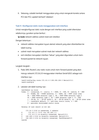 6. Sekarang, cobalah kembali menggunakan ping untuk mengecek koneksi antara

      PC3 dan PC2, apakah berhasil? Jelaskan!



Task 9 : Konfigurasi static route menggunakan exit-interface

Untuk mengkonfigurasi static route dengan exit-interface yang sudah ditentukan

sebelumnya, gunakan syntax berikut :
  ip route network-address subnet mask exit-interface

Dengan ketentuan :

     network-address merupakan tujuan alamat network yang akan ditambahkan ke

      tabel routing
     subnet-mask merupakan subnet mask dari network-address

     exit-interface merupakan interface “keluar” yang akan digunakan untuk mem-

      forward packet ke network tujuan.


Langkah-langkah :

  1. Pada 1841 Router3, atur static route untuk mem-forward packet yang akan

      menuju network 172.16.2.0 menggunakan interface Serial 0/0/1 sebagai exit-
      interface-nya :




  2. Lakukan cek tabel routing-nya :
 