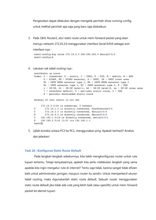 Pengecekan dapat dilakukan dengan mengetik perintah show running-config,

      untuk melihat perintah apa saja yang baru saja dieksekusi.


  3. Pada 1841 Router2, atur static route untuk mem-forward packet yang akan

      menuju network 172.16.3.0 menggunakan interface Serial 0/0/0 sebagai exit-

      interface-nya :




  4. Lakukan cek tabel routing-nya :




  5. Ujilah koneksi antara PC2 ke PC1, menggunakan ping. Apakah berhasil? Analisis

      dan jelaskan!



Task 10 : Konfigurasi Static Route Default
       Pada langkah-langkah sebelumnya, kita telah mengkonfigurasi router untuk rute

tujuan tertentu. Tetapi kenyataannya, apakah kita perlu melakukan langkah yang sama

apabila kita ingin mengatur rute di internet? Tentu saja tidak, karena sangat tidak efisien
baik untuk administrator jaringan, maupun router itu sendiri. Untuk memperkecil ukuran

tabel routing, maka digunakanlah static route default. Sebuah router menggunakan

static route default jika tidak ada rute yang lebih baik (atau spesifik) untuk mem-forward

packet ke alamat tujuan.
 