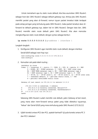 Untuk memahami apa itu static route default, kita bisa asumsikan 1841 Router1

sebagai host dan 1841 Router2 sebagai default gateway-nya. Artinya jika 1841 Router1
memiliki packet yang akan di-forward, namun tujuan packet tersebut tidak terdapat

pada setiap jaringan yang terhubung pada 1841 Router1, maka packet tersebut akan di-

forward ke default gateway-nya, dalam hal ini 1841 Router2. Dengan kata lain, 1841

Router1 memiliki static route default yakni 1841 Router2. Kita akan mencoba
mengkonfigurasi static route default, dengan syntax sebagai berikut :


  ip route 0.0.0.0 0.0.0.0 {ip-address | interface }

Langkah-langkah :
  1. Konfigurasi 1841 Router1 agar memiliki static route default, dengan interface

      Serial 0/0/0 sebagai next-hop-nya :




  2. Kemudian cek pada tabel routing :




      Sekarang 1841 Router1 sudah memiliki rute default, yakni Gateway of last resort,

      yang mana akan mem-forward semua paket yang tidak diketahui tujuannya,
      “keluar” dari Serial 0/0/0 yang mana terhubung pada 1841 Router2 (172.16.2.2)



  3. Ujilah koneksi antara PC2 dan PC1, apakah berhasil? Uji pula koneksi antara PC 3

      dan PC1! Jelaskan!
 
