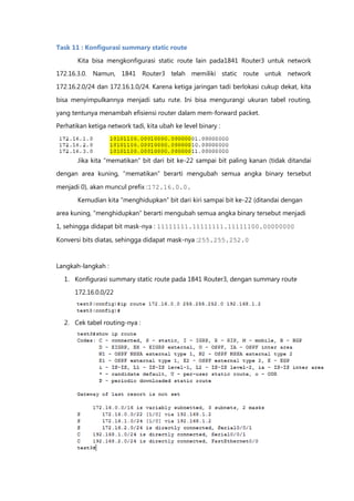 Task 11 : Konfigurasi summary static route

       Kita bisa mengkonfigurasi static route lain pada1841 Router3 untuk network
172.16.3.0. Namun, 1841 Router3 telah memiliki static route untuk network

172.16.2.0/24 dan 172.16.1.0/24. Karena ketiga jaringan tadi berlokasi cukup dekat, kita

bisa menyimpulkannya menjadi satu rute. Ini bisa mengurangi ukuran tabel routing,

yang tentunya menambah efisiensi router dalam mem-forward packet.
Perhatikan ketiga network tadi, kita ubah ke level binary :




       Jika kita “mematikan” bit dari bit ke-22 sampai bit paling kanan (tidak ditandai

dengan area kuning, “mematikan” berarti mengubah semua angka binary tersebut

menjadi 0), akan muncul prefix :172.16.0.0.

       Kemudian kita “menghidupkan” bit dari kiri sampai bit ke-22 (ditandai dengan

area kuning, “menghidupkan” berarti mengubah semua angka binary tersebut menjadi

1, sehingga didapat bit mask-nya : 11111111.11111111.11111100.00000000

Konversi bits diatas, sehingga didapat mask-nya :255.255.252.0



Langkah-langkah :

  1. Konfigurasi summary static route pada 1841 Router3, dengan summary route

      172.16.0.0/22



  2. Cek tabel routing-nya :
 