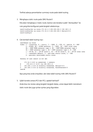 Terlihat adanya penambahan summary route pada tabel routing.


3. Menghapus static route pada 1841 Router3

   Kita akan menghapus 2 static route, karena rute tersebut sudah “disimpulkan” ke

   rute yang kita konfigurasi pada langkah sebelumnya.




4. Cek kembali tabel routing-nya :




   Apa yang bisa anda simpulkan, dari data tabel routing milik 1841 Router3?


5. Ujilah koneksi antara PC3 dan PC1, apakah berhasil?

   Anda bisa me-review ulang langkah-langkah diatas, untuk dapat lebih memahami
   static route dan juga syntax-syntax yang digunakan.
 