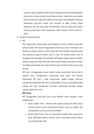 yang link-state mengetahui lebih banyak tentang internetwork dibandingkan

       semua jenis routing protocol yang distance-vektor. Algoritma yang dipakai
       oleh link-state yaitu algoritma djikstra dimana jalur terpendekakan dibangun

       berdasarkan jalur-jalur terbaik dan disimpan di table routing. Tetapi

       kelemahan dari link state yaitu membutuhkan resource yang besar seperti

       memory yang besar untuk menyimpan table routing. Contoh protocol :
       OSPF.

D. Dynamic Routing Protocol

   a. RIP

      RIP mengirimkan routing table yang lengkap ke semua interface yang aktif
      setiap 30 detik, RIP hanya menggunakan jumlah hop untuk menentukan cara

      terbaik ke sebuah network remote, tetapi RIP secara default memiliki jumlah

      hop maksimum yang di izinkan, yaitu 15 hop. Hal tersebut berarti nilai 16

      dianggap tidak terjangkau (unreachable). RIP bekerja dengan baik di network-
      network yang kecil, tetapi RIP tidak efisien pada network yang besar dengan

      link WAN yang lambat atau pada network yang memiliki jumlah router yang

      banyak.
      RIP versi 1 menggunakan hanya classful routing, yang berarti semua alat di

      network     harus   menggunakan      subnetmask   yang   sama,   hal   tersebut

      dikarenakan RIP versi 1 tidak mengirimkan update dengan informasi
      subnetmask didalamnya. RIP versi 2 menyediakan sesuatu yang disebut prefix
      routing, dan bisa mengirimkan informasi subnetmask bersama dengan

      update-update dari route.

      RIP Timers

      RIP menggunakan tiga jenis timer yang berbeda untuk mengatur unjuk
      kerjanya yaitu :

            1. Route Update Timer , Interval antar update biasanya 30 detik secara

               periodik dimana router mengirimkan sebuah copy yan lengkap dari
               routing table-nya ke semua router terdekat.

            2. Route Invalid Timer, Timer ini menentukan jangka waktu yanga harus
               lewat (180 detik) sebelum sebuah router menentukan bahwa sebuah

               rute menjadi tidak valid.
 