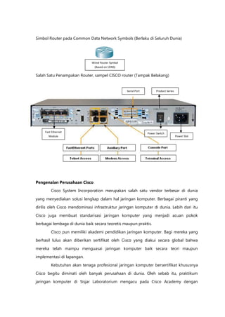 Simbol Router pada Common Data Network Symbols (Berlaku di Seluruh Dunia)




                              Wired Router Symbol
                               (Based on CDNS)

Salah Satu Penampakan Router, sampel CISCO router (Tampak Belakang)
                                       (

                                                    Serial Port         Product Series




     Fast Ethernet                                                Power Switch
        Module                                                                           Power Slot




Pengenalan Perusahaan Cisco

         Cisco System Incorporation merupakan salah satu vendor terbesar di dunia
yang menyediakan solusi lengkap dalam hal jaringan komputer. Berbagai piranti yang
dirilis oleh Cisco mendominasi infrastruktur jaringan komputer di dunia. Lebih dari itu

Cisco juga membuat standarisasi jaringan komputer yang menjadi acuan pokok

berbagai lembaga di dunia baik secara teoretis maupun praktis.
         Cisco pun memiliki akademi pendidikan jaringan komputer. Bagi mereka yang

berhasil lulus akan diberikan sertifikat oleh Cisco yang diakui secara global bahwa

mereka telah mampu menguasai jaringan komputer baik secara teori maupun

implementasi di lapangan.
         Kebutuhan akan tenaga profesional jaringan komputer bersertifikat khususnya

Cisco begitu diminati oleh banyak perusahaan di dunia. Oleh sebab itu, praktikum
jaringan komputer di Sisjar Laboratorium mengacu pada Cisco Academy dengan
 