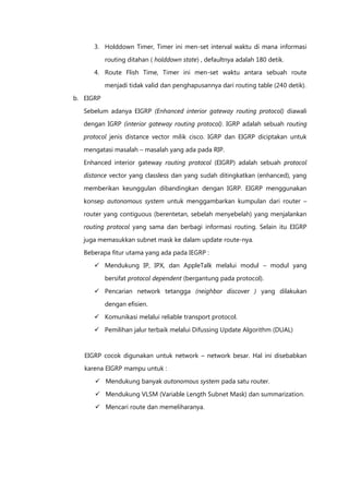 3. Holddown Timer, Timer ini men-set interval waktu di mana informasi

           routing ditahan ( holddown state) , defaultnya adalah 180 detik.
      4. Route Flish Time, Timer ini men-set waktu antara sebuah route

           menjadi tidak valid dan penghapusannya dari routing table (240 detik).

b. EIGRP

   Sebelum adanya EIGRP (Enhanced interior gateway routing protocol) diawali
   dengan IGRP (interior gateway routing protocol). IGRP adalah sebuah routing

   protocol jenis distance vector milik cisco. IGRP dan EIGRP diciptakan untuk

   mengatasi masalah – masalah yang ada pada RIP.

   Enhanced interior gateway routing protocol (EIGRP) adalah sebuah protocol
   distance vector yang classless dan yang sudah ditingkatkan (enhanced), yang

   memberikan keunggulan dibandingkan dengan IGRP. EIGRP menggunakan

   konsep autonomous system untuk menggambarkan kumpulan dari router –

   router yang contiguous (berentetan, sebelah menyebelah) yang menjalankan
   routing protocol yang sama dan berbagi informasi routing. Selain itu EIGRP

   juga memasukkan subnet mask ke dalam update route-nya.

   Beberapa fitur utama yang ada pada IEGRP :
       Mendukung IP, IPX, dan AppleTalk melalui modul – modul yang

           bersifat protocol dependent (bergantung pada protocol).

       Pencarian network tetangga (neighbor discover ) yang dilakukan
           dengan efisien.
       Komunikasi melalui reliable transport protocol.

       Pemilihan jalur terbaik melalui Difussing Update Algorithm (DUAL)



   EIGRP cocok digunakan untuk network – network besar. Hal ini disebabkan
   karena EIGRP mampu untuk :

       Mendukung banyak autonomous system pada satu router.

       Mendukung VLSM (Variable Length Subnet Mask) dan summarization.
       Mencari route dan memeliharanya.
 