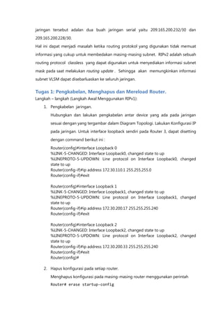 jaringan tersebut adalan dua buah jaringan serial yaitu 209.165.200.232/30 dan

209.165.200.228/30.
Hal ini dapat menjadi masalah ketika routing protokol yang digunakan tidak memuat

informasi yang cukup untuk membedakan masing-masing subnet. RIPv2 adalah sebuah

routing protocol classless yang dapat digunakan untuk menyediakan informasi subnet

mask pada saat melakukan routing update . Sehingga akan memungkinkan informasi
subnet VLSM dapat disebarluaskan ke seluruh jaringan.


Tugas 1: Pengkabelan, Menghapus dan Mereload Router.
Langkah – langkah (Langkah Awal Menggunakan RIPv1):
    1. Pengkabelan jaringan.

        Hubungkan dan lakukan pengkabelan antar device yang ada pada jaringan

        sesuai dengan yang tergambar dalam Diagram Topologi. Lakukan Konfigurasi IP
        pada jaringan. Untuk interface loopback sendiri pada Router 3, dapat disetting

        dengan command berikut ini :

        Router(config)#interface Loopback 0
        %LINK-5-CHANGED: Interface Loopback0, changed state to up
        %LINEPROTO-5-UPDOWN: Line protocol on Interface Loopback0, changed
        state to up
        Router(config-if)#ip address 172.30.110.1 255.255.255.0
        Router(config-if)#exit

        Router(config)#interface Loopback 1
        %LINK-5-CHANGED: Interface Loopback1, changed state to up
        %LINEPROTO-5-UPDOWN: Line protocol on Interface Loopback1, changed
        state to up
        Router(config-if)#ip address 172.30.200.17 255.255.255.240
        Router(config-if)#exit

        Router(config)#interface Loopback 2
        %LINK-5-CHANGED: Interface Loopback2, changed state to up
        %LINEPROTO-5-UPDOWN: Line protocol on Interface Loopback2, changed
        state to up
        Router(config-if)#ip address 172.30.200.33 255.255.255.240
        Router(config-if)#exit
        Router(config)#

    2. Hapus konfigurasi pada setiap router.
        Menghapus konfigurasi pada masing-masing router menggunakan perintah
        Router# erase startup-config
 