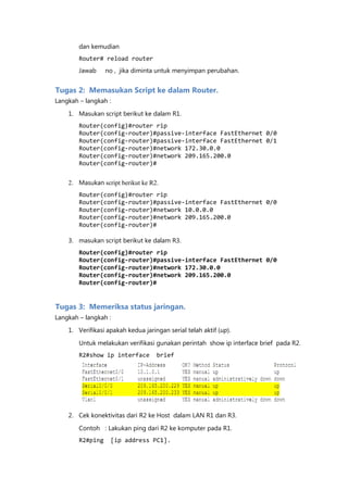 dan kemudian
        Router# reload router
        Jawab     no , jika diminta untuk menyimpan perubahan.


Tugas 2: Memasukan Script ke dalam Router.
Langkah – langkah :

    1. Masukan script berikut ke dalam R1.
        Router(config)#router rip
        Router(config-router)#passive-interface FastEthernet 0/0
        Router(config-router)#passive-interface FastEthernet 0/1
        Router(config-router)#network 172.30.0.0
        Router(config-router)#network 209.165.200.0
        Router(config-router)#


    2. Masukan script berikut ke R2.
        Router(config)#router rip
        Router(config-router)#passive-interface FastEthernet 0/0
        Router(config-router)#network 10.0.0.0
        Router(config-router)#network 209.165.200.0
        Router(config-router)#

    3. masukan script berikut ke dalam R3.
        Router(config)#router rip
        Router(config-router)#passive-interface FastEthernet 0/0
        Router(config-router)#network 172.30.0.0
        Router(config-router)#network 209.165.200.0
        Router(config-router)#


Tugas 3: Memeriksa status jaringan.
Langkah – langkah :
    1. Verifikasi apakah kedua jaringan serial telah aktif (up).

        Untuk melakukan verifikasi gunakan perintah show ip interface brief pada R2.
        R2#show ip interface        brief




    2. Cek konektivitas dari R2 ke Host dalam LAN R1 dan R3.

        Contoh : Lakukan ping dari R2 ke komputer pada R1.
        R2#ping    [ip address PC1].
 