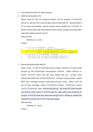 3. Cek konektivitas antar PC dalam jaringan.

4. Melihat routing table di R2.
   Kedua router R1 dan R3 menginformasikan rute ke jaringan 172.30.0.0/16;

   karena itu, ada dua entri untuk jaringan pada routing table R2. Routing table di

   R2 ini hanya menampilkan alamat jaringan utama classfull dari 172.30.0.0. Ini

   berarti routing table tidak menunjukkan bahwa subnet jaringan yang digunakan
   pada LAN melekat pada R1 dan R3.

   Ketik perintah           :
           R2#show ip route
   Output :




5. Memeriksarouting table pada R1.

   Kedua router R1 dan R3 dikonfigurasikan dengan interfaces 172.30.0.0 pada
   jaringan yg tdk berhubungan (discontiguous network) . Dalam skenario ini,

   subnet 172.30.0.0 secara fisik dan logic dibagi oleh dua         jaringan serial

   209.165.200.228/30 dan 209.165.200.232/30. Classfull routing protokol seperti
   RIPv1 akan meringkas jaringan pada batas jaringan utama. Kedua router R1

   dan R3 akan meringkas subnet 172.30.0.0/24 menjadi 172.30.0.0/16. Karena

   rute ke 172.30.0.0/16 telah terhubung langsung dan karena R1 tidak memiliki

   rute khusus untuk subnet 172.30.0.0 pada R3, maka paket yang ditujukan ke
   jaringan LAN di R3 tidak akan diteruskan dengan benar. Akibatnya, apabila kita

   melakukan ping dari PC1 ke PC4, maka akan gagal.

   Ketik perintah   :
           R1#show ip route
   Output :
 