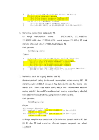 6. Memeriksa routing table pada router R3.
   R3    hanya      menunjukkan   subnet          172.30.100/24,   172.30.110/24,

   172.30.200.16/28, dan 172.30.200.32/28    untuk jaringan 172.30.0.0. R3 tidak

   memiliki rute untuk subnet 172.30.0.0 subnet pada R1.

   Ketik perintah     :
            R3#show ip route
   Output :




7. Memeriksa paket RIP v1 yang diterima oleh R2

   Gunakan perintah debug ip rip untuk menampilkan update routing RIP. R2

   menerima rute 172.30.0.0 dengan 1 hop baik dari R1 dan R3. Karena cost

   metrics dari     kedua rute adalah sama, kedua rute     ditambahkan kedalam
   routing table R2. Karena RIPv1 adalah sebuah routing protocol yang classfull,

   tidak ada informasi subnet mask yang dikirim di dalam update.

   Ketik perintah :
            R2#debug ip rip
   Output             :




   R2 hanya mengirim rute untuk LAN 10.0.0.0 dan dua koneksi serial ke R1 dan
   R3. R1 dan R3 tidak menerima informasi apapun mengenai rute subnet

   172.30.0.0.
 