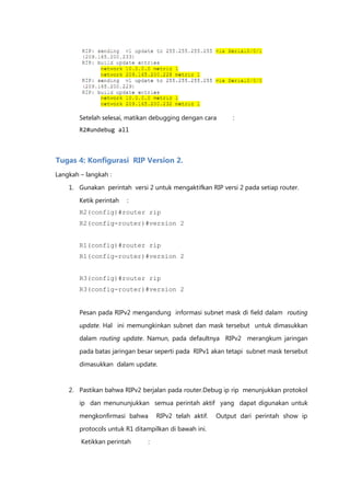 Setelah selesai, matikan debugging dengan cara       :
        R2#undebug all



Tugas 4: Konfigurasi RIP Version 2.
Langkah – langkah :

    1. Gunakan perintah versi 2 untuk mengaktifkan RIP versi 2 pada setiap router.

        Ketik perintah   :
        R2(config)#router rip
        R2(config-router)#version 2


        R1(config)#router rip
        R1(config-router)#version 2


        R3(config)#router rip
        R3(config-router)#version 2


        Pesan pada RIPv2 mengandung informasi subnet mask di field dalam routing

        update. Hal ini memungkinkan subnet dan mask tersebut untuk dimasukkan
        dalam routing update. Namun, pada defaultnya RIPv2 merangkum jaringan

        pada batas jaringan besar seperti pada RIPv1 akan tetapi subnet mask tersebut

        dimasukkan dalam update.


    2. Pastikan bahwa RIPv2 berjalan pada router.Debug ip rip menunjukkan protokol

        ip dan menununjukkan semua perintah aktif yang dapat digunakan untuk

        mengkonfirmasi bahwa       RIPv2 telah aktif.   Output dari perintah show ip

        protocols untuk R1 ditampilkan di bawah ini.
        Ketikkan perintah      :
 