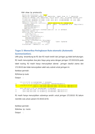 R1# show ip protocols




Tugas 5: Memeriksa Peringkasan Rute otomatis (Automatic
Summarization).
LAN yang tersambung ke R1 dan R3 masih terdiri dari jaringan yg tidak berhubungan.

R2 masih menunjukkan dua jalur biaya yang sama dengan jaringan 172.30.0.0/16 pada
tabel routing. R2 masih hanya menunjukkan alamat          jaringan classful utama dari

172.30.0.0 dan tidak menunjukkan salah satu subnet untuk jaringan ini.

Ketikkan perintah :

R2#show ip route
Output    :




R1 masih hanya menunjukkan subnetnya sendiri untuk jaringan 172.30.0.0. R1 belum

memiliki rute untuk subnet 172.30.0.0 di R3.



Ketikkan perintah :
R1#show ip route
Output    :
 