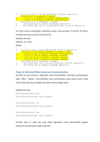 R3 masih hanya menunjukkan subnetnya sendiri untuk jaringan 172.30.0.0. R3 belum

memiliki rute untuk subnet 172.30.0.0 di R1.

Ketikkan perintah :
R3#show ip route
Output    :




Tugas 6: Menonaktifkan Automatic Summarization.
Perintah no auto-summary digunakan untuk menonaktifkan automatic summarization

pada RIPv2. Setelah menonakttifkan auto summarization pada semua router, maka
router tidak akan lagi meringkas rute dalam batas jaringan besar.



Ketikkan perintah :
R2(config)#router rip
R2(config-router)#no auto-summary


R1(config)#router rip
R1(config-router)#no auto-summary


R3(config)#router rip
R3(config-router)#no auto-summary


Perintah show ip route dan ping dapat digunakan untuk memverifikasi apakah
automatic summarization sudah tidak aktif.
 