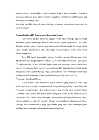 harapan mampu menghasilkan praktikan dengan kualitas yang mendekati profesional

pemegang sertifikat Cisco serta memiliki kompetensi hardskill dan softskill agar bisa
bersaing di dunia kerja kelak.

Jika Anda memiliki minat di bidang jaringan komputer, manfaatkan momentum ini

sebaik mungkin!


Pengenalan Cisco IOS (Internetwork Operating System)

       Sama halnya dengan komputer, sebuah router tidak berfungsi apa-apa tanpa

ada sistem operasi bersamanya. Khusus untuk network device yang dimiliki Cisco, telah

disiapkan sebuah sistem operasi yang secara universal bisa dipakai di semua device
Cisco. Dengan adanya Cisco IOS, kita dapat mengkonfigurasi router Cisco untuk

berbagai keperluan.

       Cisco IOS dapat dioperasikan dengan interface terminal khusus yang telah

dibuat oleh Cisco, dengan kata lain berbasis CLI (Command Line Interface). Tidak seperti
OS pada komputer, ukuran IOS tidak begitu besar dan tersimpan dalam sebuah flash

memory. Penggunaan flash memory memungkinkan IOS dapat beroperasi lebih cepat,

menyediakan non-volatile storage, hingga pemutakhiran versi. Pembelajaran beberapa
syntax dasar IOS adalah syarat wajib untuk bisa mengkonfigurasi router Cisco.

Pengenalan Cisco Packet Tracer

        Cisco Packet Tracer merupakan aplikasi simlulasi yang disediakan oleh Cisco
untuk membangun jaringan komputer virtual dengan berbagai piranti buatan Cisco. Hal
ini sangat menguntungkan dari berbagai aspek bagi mereka yang memiliki hasrat

TERBATAS (waktu, biaya, dan resiko) dalam menguasai materi praktis sertifikasi Cisco.

Keberadaan Cisco Packet Tracer diharapkan memberikan angin segar bagi mereka yang

ingin bereksperimen sekreatif mungkin dengan memanfaatkan berbagai piranti Cisco.
Tentunya hal ini memudahkan juga bagi mereka yang ingin serius menempuh jalur

sertifikasi agar prosentase peluang kelulusan dapat optimal.
 