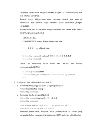 c. Konfigurasi router untuk menginformasikan jaringan 192.168.10.4/30 yang ada

        pada interface Serial0/0/1.
        Gunakan option wildcard-mask pada command network agar yang di

        informasikan oleh interface hanya subnetnya bukan keseluruhan jaringan

        192.168.10.0 .

        Wildcard-mask bisa di ibaratkan sebagai kebalikan dari subnet mask. Untuk
        menghitungnya sebagai berikut:

             255.255.255.255

           – 255.255.255.252 kurangi dengan subnet mask-nya

           ---------------------
                   0. 0. 0. 3 => wildcard-mask



           R1(config-router)# network 192.168.10.4 0.0.0.3
           R1(config-router)#

        Setelah   itu    kembalikan     dalam      mode   EXEC   khusus   dan   simpan
        konfigurasinya ke NVRAM.

           R1(config-router)#end
           %SYS-5-CONFIG_I: Configured from console by console
           R1#

3. Konfigurasi EIGRP pada router 2 dan router 3
   a. Aktifkan EIGRP routing pada router 2 seperti pada router 1.
        R2(config)#router eigrp 1
        R2(config-router)#
   b.   Konfigurasi classful jaringan 172.16.0.0
        R1(config-router)#network 172.16.0.0
        R1(config-router)#

        %DUAL-5-NBRCHANGE: IP-EIGRP 1: Neighbor 172.16.3.1
        (Serial0/0/0) is up:new adjacency
        Perhatikan bahwa DUAL mengirim pesan pemberitahuan ke konsol yang
        menyatakan bahwa hubungan tetangga dengan EIGRP router lain telah dibentuk.
 