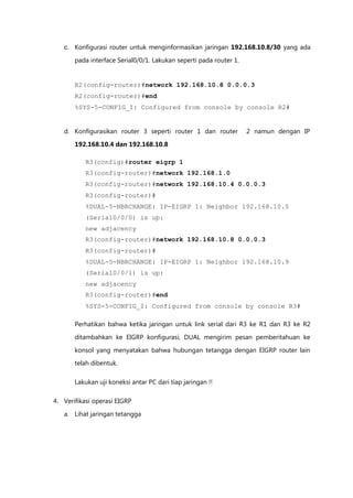 c. Konfigurasi router untuk menginformasikan jaringan 192.168.10.8/30 yang ada

       pada interface Serial0/0/1. Lakukan seperti pada router 1.


       R2(config-router)#network 192.168.10.8 0.0.0.3
       R2(config-router)#end
       %SYS-5-CONFIG_I: Configured from console by console R2#


   d. Konfigurasikan router 3 seperti router 1 dan router           2 namun dengan IP

       192.168.10.4 dan 192.168.10.8

           R3(config)#router eigrp 1
           R3(config-router)#network 192.168.1.0
           R3(config-router)#network 192.168.10.4 0.0.0.3
           R3(config-router)#
           %DUAL-5-NBRCHANGE: IP-EIGRP 1: Neighbor 192.168.10.5
           (Serial0/0/0) is up:
           new adjacency
           R3(config-router)#network 192.168.10.8 0.0.0.3
           R3(config-router)#
           %DUAL-5-NBRCHANGE: IP-EIGRP 1: Neighbor 192.168.10.9
           (Serial0/0/1) is up:
           new adjacency
           R3(config-router)#end
           %SYS-5-CONFIG_I: Configured from console by console R3#

       Perhatikan bahwa ketika jaringan untuk link serial dari R3 ke R1 dan R3 ke R2

       ditambahkan ke EIGRP konfigurasi, DUAL mengirim pesan pemberitahuan ke

       konsol yang menyatakan bahwa hubungan tetangga dengan EIGRP router lain
       telah dibentuk.

       Lakukan uji koneksi antar PC dari tiap jaringan !!

4. Verifikasi operasi EIGRP

   a. Lihat jaringan tetangga
 