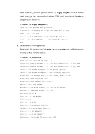 Pada router R1, gunakan perintah show ip eigrp neighborsuntuk melihat

   tabel tetangga dan memverifikasi bahwa EIGRP telah membentuk kedekatan

   dengan router R2 dan R3.

   R1#show ip eigrp neighbors
   IP-EIGRP neighbors for process 1
   H Address Interface Hold Uptime SRTT RTO Q Seq
   (sec) (ms) Cnt Num
   0 172.16.3.2 Ser0/0/0 10 00:36:51 40 500 0 13
   1 192.168.10.6 Ser0/0/1 11 00:26:51 40 500 0 4
   R1#
b. Lihat informasi routing protocol

   Pada router R1, gunakan perintah show ip protocolsuntuk melihat informasi

   tentang routing protokol operasi.

   R1#show ip protocols
   Routing Protocol is "eigrp 1 "
   Outgoing update filter list for all interfaces is not set
   Incoming update filter list for all interfaces is not set
   Default networks flagged in outgoing updates
   Default networks accepted from incoming updates
   EIGRP metric weight K1=1, K2=0, K3=1, K4=0, K5=0
   EIGRP maximum hopcount 100
   EIGRP maximum metric variance 1
   Redistributing: eigrp 1
   Automatic network summarization is in effect
   Automatic address summarization:
   Maximum path: 4
   Routing for Networks:
   172.16.0.0
   192.168.10.4/30
   Routing Information Sources:
   Gateway Distance Last Update
   172.16.3.2 90 4811399
   192.168.10.6 90 5411677
   Distance: internal 90 external 170
 