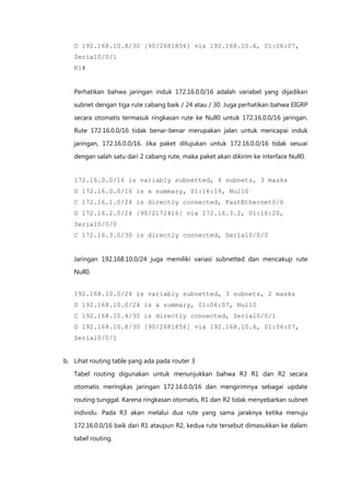 D 192.168.10.8/30 [90/2681856] via 192.168.10.6, 01:06:07,
   Serial0/0/1
   R1#


   Perhatikan bahwa jaringan induk 172.16.0.0/16 adalah variabel yang dijadikan

   subnet dengan tiga rute cabang baik / 24 atau / 30. Juga perhatikan bahwa EIGRP

   secara otomatis termasuk ringkasan rute ke Null0 untuk 172.16.0.0/16 jaringan.
   Rute 172.16.0.0/16 tidak benar-benar merupakan jalan untuk mencapai induk

   jaringan, 172.16.0.0/16. Jika paket ditujukan untuk 172.16.0.0/16 tidak sesuai

   dengan salah satu dari 2 cabang rute, maka paket akan dikirim ke interface Null0.


   172.16.0.0/16 is variably subnetted, 4 subnets, 3 masks
   D 172.16.0.0/16 is a summary, 01:16:19, Null0
   C 172.16.1.0/24 is directly connected, FastEthernet0/0
   D 172.16.2.0/24 [90/2172416] via 172.16.3.2, 01:16:20,
   Serial0/0/0
   C 172.16.3.0/30 is directly connected, Serial0/0/0


   Jaringan 192.168.10.0/24 juga memiliki variasi subnetted dan mencakup rute
   Null0.


   192.168.10.0/24 is variably subnetted, 3 subnets, 2 masks
   D 192.168.10.0/24 is a summary, 01:06:07, Null0
   C 192.168.10.4/30 is directly connected, Serial0/0/1
   D 192.168.10.8/30 [90/2681856] via 192.168.10.6, 01:06:07,
   Serial0/0/1


b. Lihat routing table yang ada pada router 3

   Tabel routing digunakan untuk menunjukkan bahwa R3 R1 dan R2 secara
   otomatis meringkas jaringan 172.16.0.0/16 dan mengirimnya sebagai update

   routing tunggal. Karena ringkasan otomatis, R1 dan R2 tidak menyebarkan subnet

   individu. Pada R3 akan melalui dua rute yang sama jaraknya ketika menuju
   172.16.0.0/16 baik dari R1 ataupun R2, kedua rute tersebut dimasukkan ke dalam
   tabel routing.
 