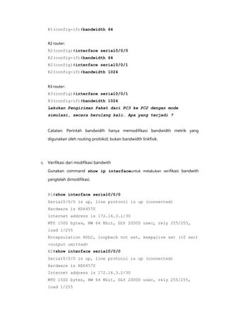 R1(config-if)#bandwidth 64


   R2 router:
   R2(config)#interface serial0/0/0
   R2(config-if)#bandwidth 64
   R2(config)#interface serial0/0/1
   R2(config-if)#bandwidth 1024


   R3 router:
   R3(config)#interface serial0/0/1
   R3(config-if)#bandwidth 1024
   Lakukan Pengiriman Paket dari PC3 ke PC2 dengan mode
   simulasi, secara berulang kali. Apa yang terjadi ?


   Catatan: Perintah bandwidth hanya memodifikasi bandwidth metrik yang

   digunakan oleh routing protokol, bukan bandwidth linkfisik.




c. Verifikasi dari modifikasi bandwith

   Gunakan command show ip interfaceuntuk melakukan verifikasi bandwith

   yangtelah dimodifikasi.


   R1#show interface serial0/0/0
   Serial0/0/0 is up, line protocol is up (connected)
   Hardware is HD64570
   Internet address is 172.16.3.1/30
   MTU 1500 bytes, BW 64 Kbit, DLY 20000 usec, rely 255/255,
   load 1/255
   Encapsulation HDLC, loopback not set, keepalive set (10 sec)
   <output omitted>
   R2#show interface serial0/0/0
   Serial0/0/0 is up, line protocol is up (connected)
   Hardware is HD64570
   Internet address is 172.16.3.2/30
   MTU 1500 bytes, BW 64 Kbit, DLY 20000 usec, rely 255/255,
   load 1/255
 