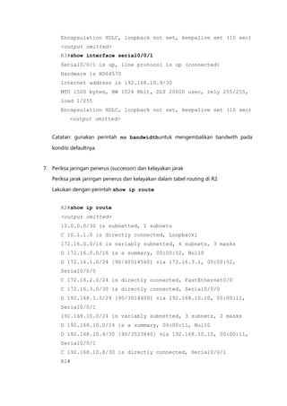 Encapsulation HDLC, loopback not set, keepalive set (10 sec)
       <output omitted>
       R3#show interface serial0/0/1
       Serial0/0/1 is up, line protocol is up (connected)
       Hardware is HD64570
       Internet address is 192.168.10.9/30
       MTU 1500 bytes, BW 1024 Kbit, DLY 20000 usec, rely 255/255,
       load 1/255
       Encapsulation HDLC, loopback not set, keepalive set (10 sec)
          <output omitted>


   Catatan: gunakan perintah no bandwidthuntuk mengembalikan bandwith pada

   kondisi defaultnya.


7. Periksa jaringan penerus (successor) dan kelayakan jarak
   Periksa jarak jaringan penerus dan kelayakan dalam tabel routing di R2.

   Lakukan dengan perintah show ip route


       R2#show ip route
       <output omitted>
       10.0.0.0/30 is subnetted, 1 subnets
       C 10.1.1.0 is directly connected, Loopback1
       172.16.0.0/16 is variably subnetted, 4 subnets, 3 masks
       D 172.16.0.0/16 is a summary, 00:00:52, Null0
       D 172.16.1.0/24 [90/40514560] via 172.16.3.1, 00:00:52,
       Serial0/0/0
       C 172.16.2.0/24 is directly connected, FastEthernet0/0
       C 172.16.3.0/30 is directly connected, Serial0/0/0
       D 192.168.1.0/24 [90/3014400] via 192.168.10.10, 00:00:11,
       Serial0/0/1
       192.168.10.0/24 is variably subnetted, 3 subnets, 2 masks
       D 192.168.10.0/24 is a summary, 00:00:11, Null0
       D 192.168.10.4/30 [90/3523840] via 192.168.10.10, 00:00:11,
       Serial0/0/1
       C 192.168.10.8/30 is directly connected, Serial0/0/1
       R2#
 
