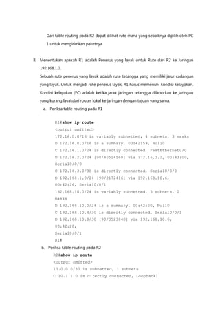 Dari table routing pada R2 dapat dilihat rute mana yang sebaiknya dipilih oleh PC

         1 untuk mengirimkan paketnya.


8. Menentukan apakah R1 adalah Penerus yang layak untuk Rute dari R2 ke Jaringan

   192.168.1.0.

   Sebuah rute penerus yang layak adalah rute tetangga yang memiliki jalur cadangan
   yang layak. Untuk menjadi rute penerus layak, R1 harus memenuhi kondisi kelayakan.

   Kondisi kelayakan (FC) adalah ketika jarak jaringan tetangga dilaporkan ke jaringan

   yang kurang layakdari router lokal ke jaringan dengan tujuan yang sama.

     a. Periksa table routing pada R1


             R1#show ip route
             <output omitted>
             172.16.0.0/16 is variably subnetted, 4 subnets, 3 masks
             D 172.16.0.0/16 is a summary, 00:42:59, Null0
             C 172.16.1.0/24 is directly connected, FastEthernet0/0
             D 172.16.2.0/24 [90/40514560] via 172.16.3.2, 00:43:00,
             Serial0/0/0
             C 172.16.3.0/30 is directly connected, Serial0/0/0
             D 192.168.1.0/24 [90/2172416] via 192.168.10.6,
             00:42:26, Serial0/0/1
             192.168.10.0/24 is variably subnetted, 3 subnets, 2
             masks
             D 192.168.10.0/24 is a summary, 00:42:20, Null0
             C 192.168.10.4/30 is directly connected, Serial0/0/1
             D 192.168.10.8/30 [90/3523840] via 192.168.10.6,
             00:42:20,
             Serial0/0/1
             R1#
    b.   Periksa table routing pada R2
            R2#show ip route
            <output omitted>
            10.0.0.0/30 is subnetted, 1 subnets
            C 10.1.1.0 is directly connected, Loopback1
 