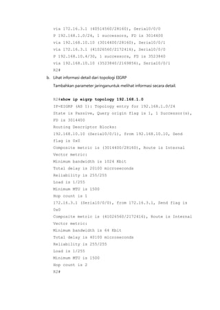 via 172.16.3.1 (40514560/28160), Serial0/0/0
   P 192.168.1.0/24, 1 successors, FD is 3014400
   via 192.168.10.10 (3014400/28160), Serial0/0/1
   via 172.16.3.1 (41026560/2172416), Serial0/0/0
   P 192.168.10.4/30, 1 successors, FD is 3523840
   via 192.168.10.10 (3523840/2169856), Serial0/0/1
   R2#
b. Lihat informasi detail dari topologi EIGRP

   Tambahkan parameter jaringanuntuk melihat informasi secara detail.


   R2#show ip eigrp topology 192.168.1.0
   IP-EIGRP (AS 1): Topology entry for 192.168.1.0/24
   State is Passive, Query origin flag is 1, 1 Successor(s),
   FD is 3014400
   Routing Descriptor Blocks:
   192.168.10.10 (Serial0/0/1), from 192.168.10.10, Send
   flag is 0x0
   Composite metric is (3014400/28160), Route is Internal
   Vector metric:
   Minimum bandwidth is 1024 Kbit
   Total delay is 20100 microseconds
   Reliability is 255/255
   Load is 1/255
   Minimum MTU is 1500
   Hop count is 1
   172.16.3.1 (Serial0/0/0), from 172.16.3.1, Send flag is
   0x0
   Composite metric is (41026560/2172416), Route is Internal
   Vector metric:
   Minimum bandwidth is 64 Kbit
   Total delay is 40100 microseconds
   Reliability is 255/255
   Load is 1/255
   Minimum MTU is 1500
   Hop count is 2
   R2#
 